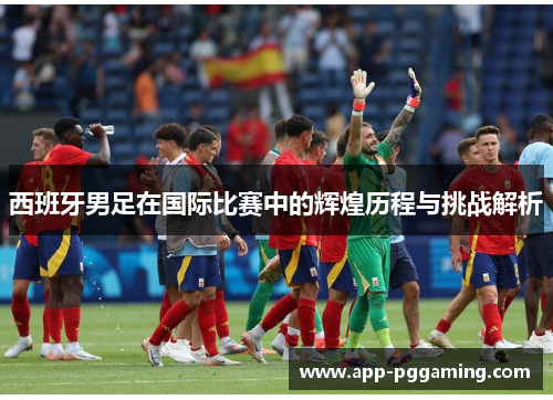 西班牙男足在国际比赛中的辉煌历程与挑战解析