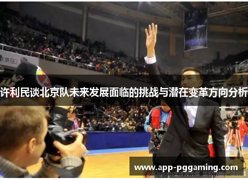 许利民谈北京队未来发展面临的挑战与潜在变革方向分析