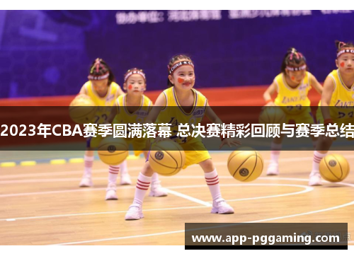 2023年CBA赛季圆满落幕 总决赛精彩回顾与赛季总结 2023年CBA赛季圆满落幕 总决赛精彩回顾与赛季总结