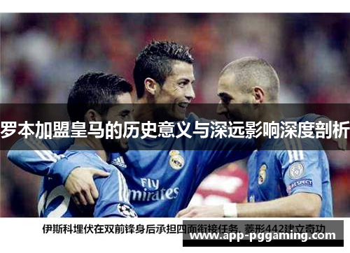 罗本加盟皇马的历史意义与深远影响深度剖析