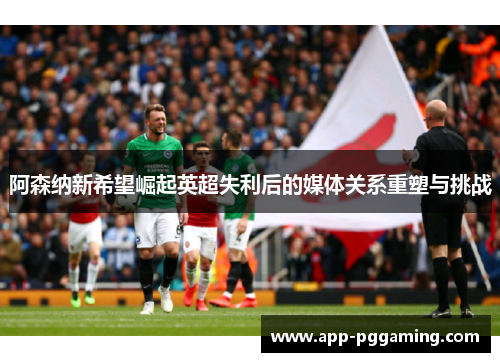 阿森纳新希望崛起英超失利后的媒体关系重塑与挑战 阿森纳新希望崛起英超失利后的媒体关系重塑与挑战