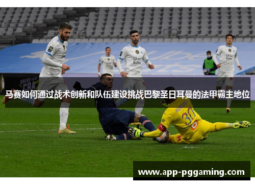 马赛如何通过战术创新和队伍建设挑战巴黎圣日耳曼的法甲霸主地位 马赛如何通过战术创新和队伍建设挑战巴黎圣日耳曼的法甲霸主地位