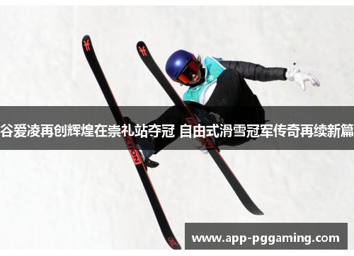 谷爱凌再创辉煌在崇礼站夺冠 自由式滑雪冠军传奇再续新篇