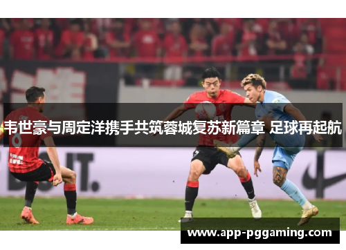 韦世豪与周定洋携手共筑蓉城复苏新篇章 足球再起航 韦世豪与周定洋携手共筑蓉城复苏新篇章 足球再起航