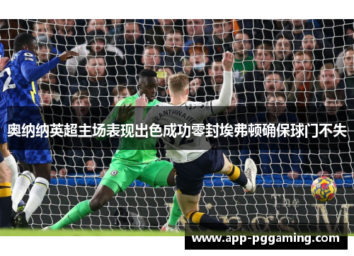 奥纳纳英超主场表现出色成功零封埃弗顿确保球门不失 奥纳纳英超主场表现出色成功零封埃弗顿确保球门不失