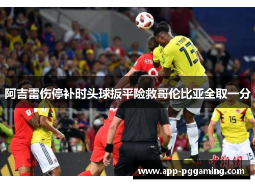 阿吉雷伤停补时头球扳平险救哥伦比亚全取一分