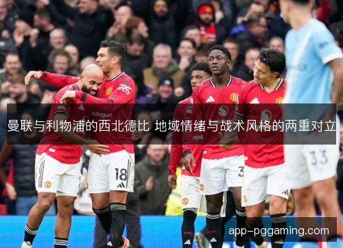 曼联与利物浦的西北德比 地域情绪与战术风格的两重对立 曼联与利物浦的西北德比 地域情绪与战术风格的两重对立